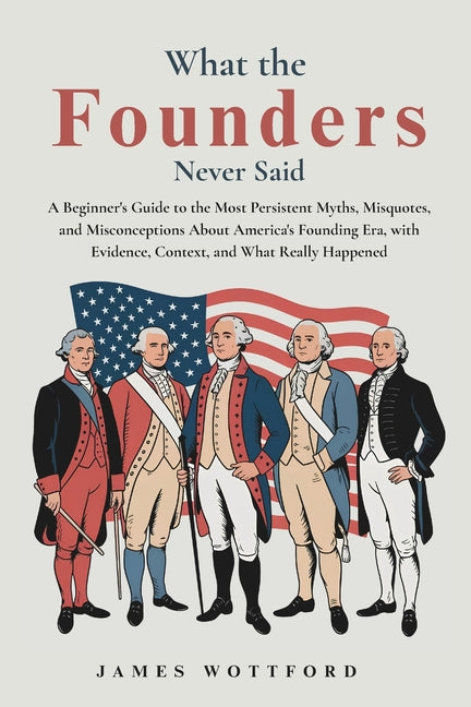 What the Founders Never Said: A Beginner's Guide to the Most Persistent Myths, Misquotes, and Misconceptions About America's Founding Era, with Eviden