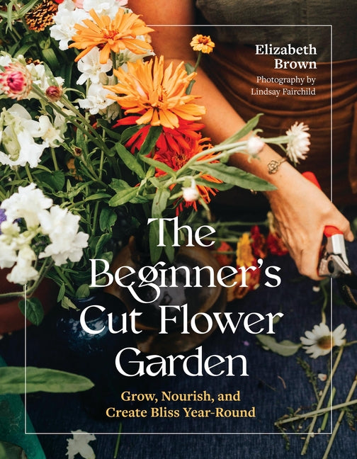 The Beginner's Cut Flower Garden: Grow, Nourish, and Create Bliss Year-Round - Ingram