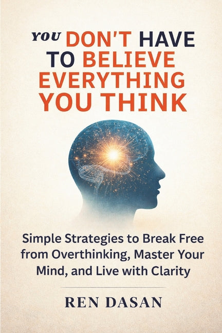 You Don't Have to Believe Everything You Think: Simple Strategies to Break Free from Overthinking, Master Your Mind, and Live with Clarity