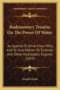 Rudimentary Treatise On The Power Of Water: As Applied To Drive Flour Mills, And To Give Motion To Turbines And Other Hydrostatic Engines (1853) - Ingram