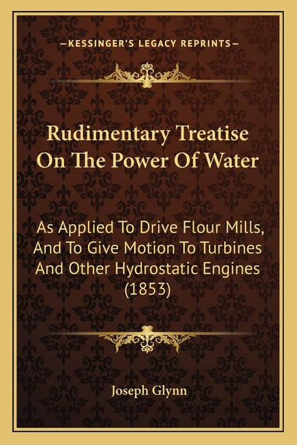 Rudimentary Treatise On The Power Of Water: As Applied To Drive Flour Mills, And To Give Motion To Turbines And Other Hydrostatic Engines (1853) - Ingram