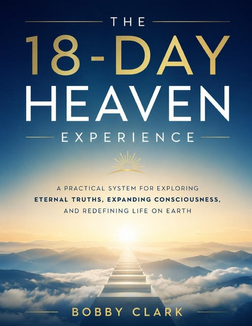 The 18-Day Heaven Experience: A Practical System for Exploring Eternal Truths, Expanding Consciousness, and Redefining Life on Earth